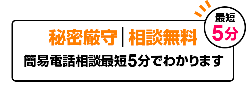 秘密厳守 | 相談無料　簡易電話相談最短5分でわかります。